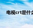 电视crt是什么意思啊（什么是crt电视）