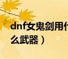 dnf女鬼剑用什么武器最好（dnf女鬼剑用什么武器）