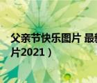 父亲节快乐图片 最新图片2021年（父亲节快乐图片 最新图片2021）