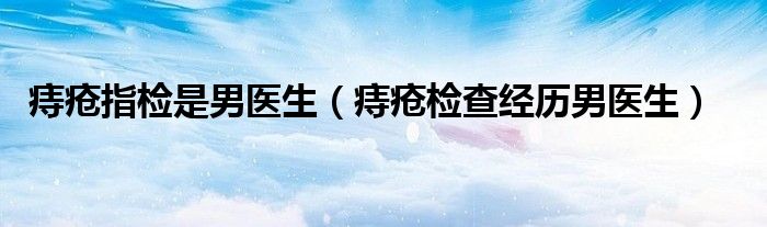 痔疮指检是男医生（痔疮检查经历男医生）