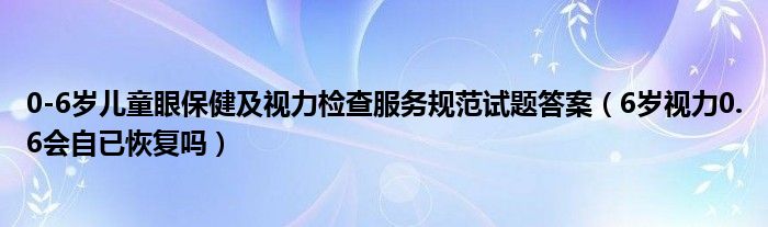 0-6岁儿童眼保健及视力检查服务规范试题答案（6岁视力0.6会自已恢复吗）