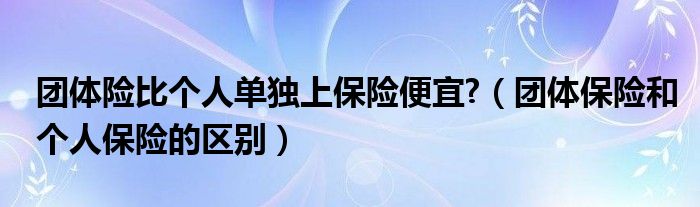 团体险比个人单独上保险便宜?（团体保险和个人保险的区别）