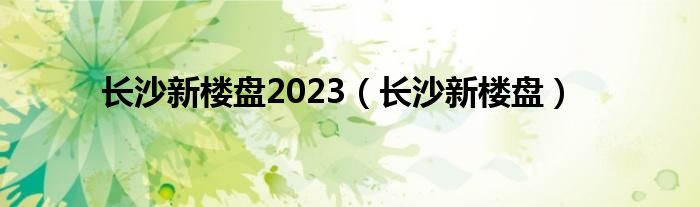 长沙新楼盘2023（长沙新楼盘）