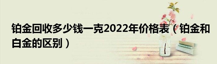 铂金回收多少钱一克2022年价格表（铂金和白金的区别）