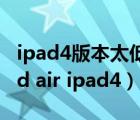 ipad4版本太低 下载不了东西了 怎么办（ipad air ipad4）