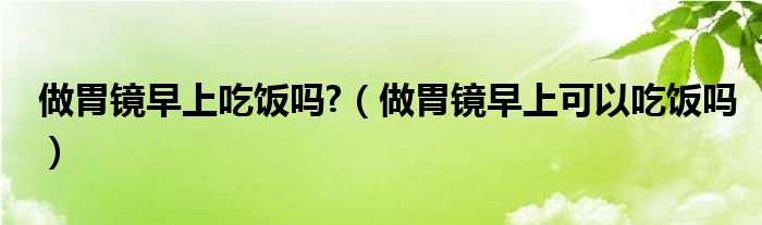 做胃镜早上吃饭吗?（做胃镜早上可以吃饭吗）