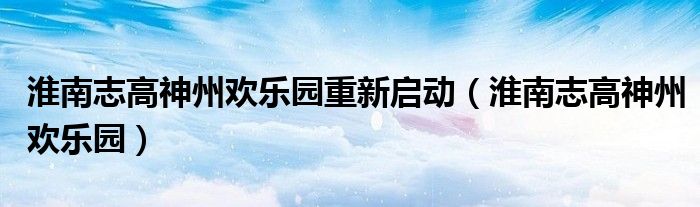 淮南志高神州欢乐园重新启动（淮南志高神州欢乐园）