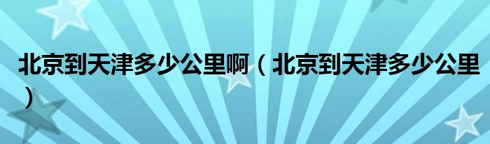 北京到天津多少公里啊（北京到天津多少公里）