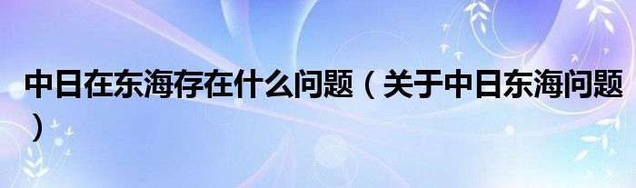 中日在东海存在什么问题（关于中日东海问题）