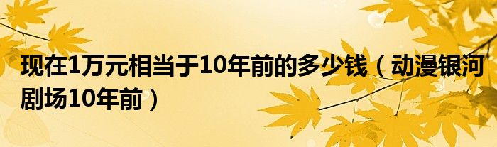 现在1万元相当于10年前的多少钱（动漫银河剧场10年前）