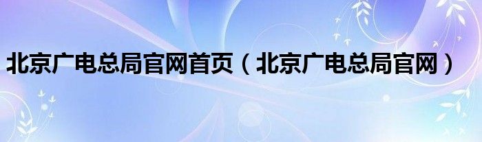 北京广电总局官网首页（北京广电总局官网）