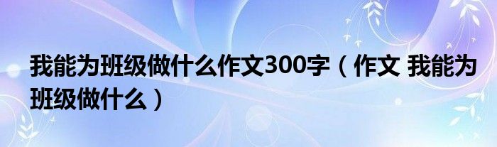 我能为班级做什么作文300字（作文 我能为班级做什么）