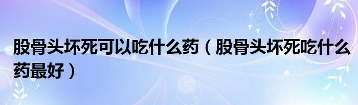 股骨头坏死可以吃什么药（股骨头坏死吃什么药最好）