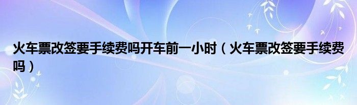 火车票改签要手续费吗开车前一小时（火车票改签要手续费吗）