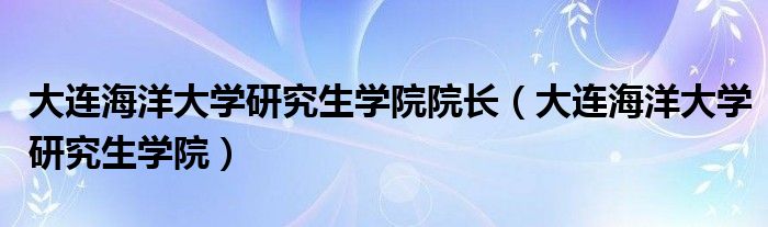 大连海洋大学研究生学院院长（大连海洋大学研究生学院）