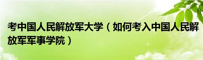 考中国人民解放军大学（如何考入中国人民解放军军事学院）