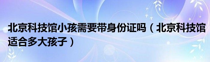 北京科技馆小孩需要带身份证吗（北京科技馆适合多大孩子）