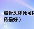 股骨头坏死可以吃什么药（股骨头坏死吃什么药最好）