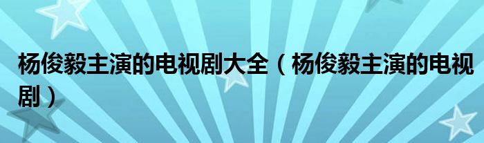 杨俊毅主演的电视剧大全（杨俊毅主演的电视剧）