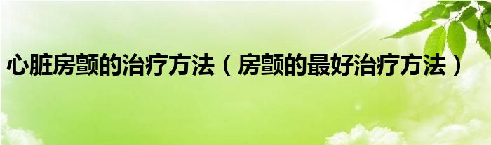 心脏房颤的治疗方法（房颤的最好治疗方法）