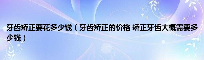 牙齿矫正要花多少钱（牙齿矫正的价格 矫正牙齿大概需要多少钱）