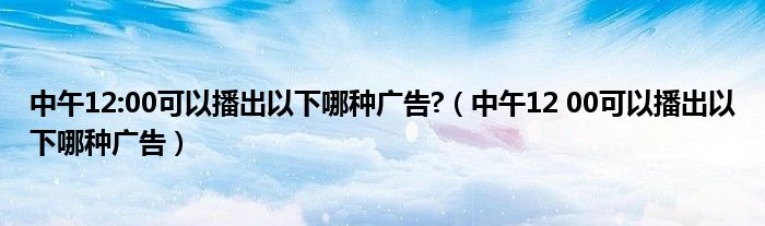 中午12:00可以播出以下哪种广告?（中午12 00可以播出以下哪种广告）