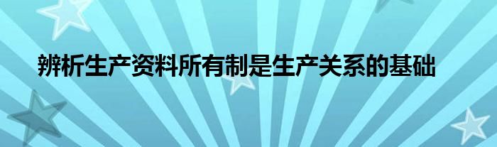 辨析生产资料所有制是生产关系的基础