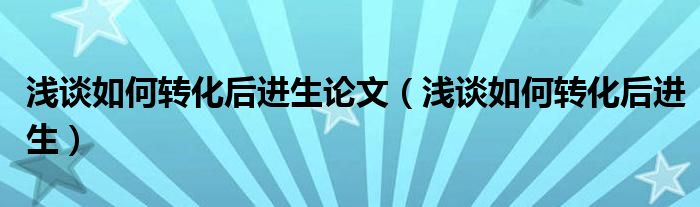 浅谈如何转化后进生论文（浅谈如何转化后进生）