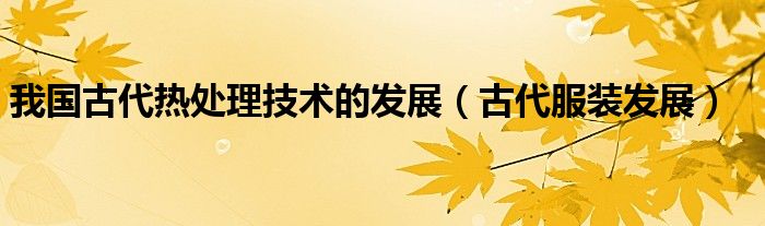 我国古代热处理技术的发展（古代服装发展）