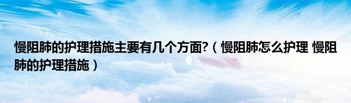 慢阻肺的护理措施主要有几个方面?（慢阻肺怎么护理 慢阻肺的护理措施）