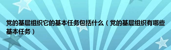 党的基层组织它的基本任务包括什么（党的基层组织有哪些基本任务）