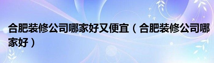 合肥装修公司哪家好又便宜（合肥装修公司哪家好）