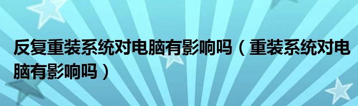 反复重装系统对电脑有影响吗（重装系统对电脑有影响吗）