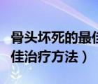 骨头坏死的最佳治疗方法视频（骨头坏死的最佳治疗方法）