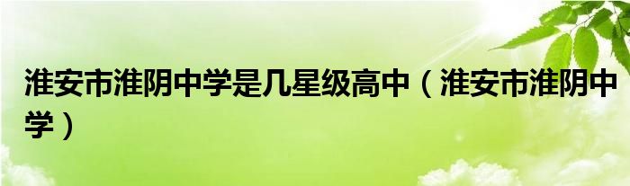 淮安市淮阴中学是几星级高中（淮安市淮阴中学）