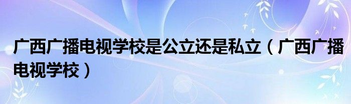 广西广播电视学校是公立还是私立（广西广播电视学校）