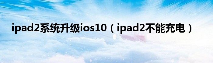 ipad2系统升级ios10（ipad2不能充电）