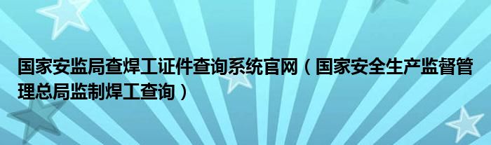 国家安监局查焊工证件查询系统官网（国家安全生产监督管理总局监制焊工查询）