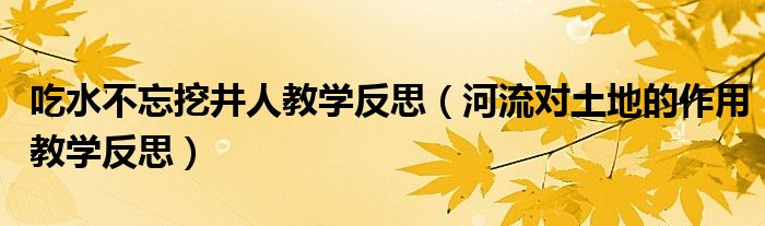 吃水不忘挖井人教学反思（河流对土地的作用教学反思）