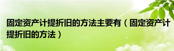 固定资产计提折旧的方法主要有（固定资产计提折旧的方法）