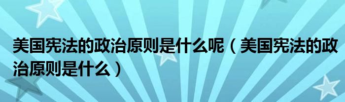 美国宪法的政治原则是什么呢（美国宪法的政治原则是什么）