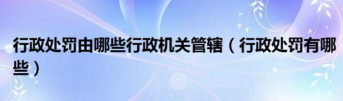 行政处罚由哪些行政机关管辖（行政处罚有哪些）