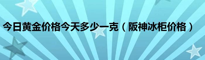 今日黄金价格今天多少一克（阪神冰柜价格）