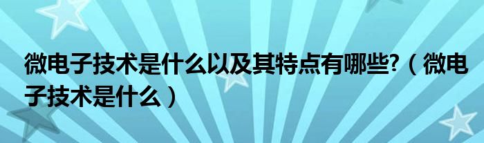 微电子技术是什么以及其特点有哪些?（微电子技术是什么）