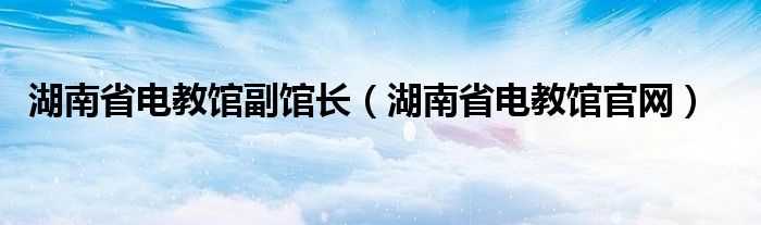 湖南省电教馆副馆长（湖南省电教馆官网）