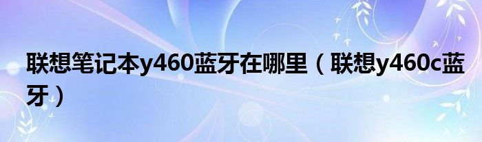 联想笔记本y460蓝牙在哪里（联想y460c蓝牙）