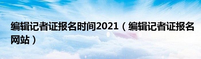 编辑记者证报名时间2021（编辑记者证报名网站）