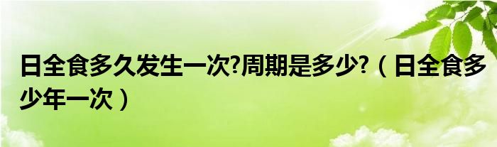 日全食多久发生一次?周期是多少?（日全食多少年一次）