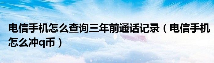 电信手机怎么查询三年前通话记录（电信手机怎么冲q币）