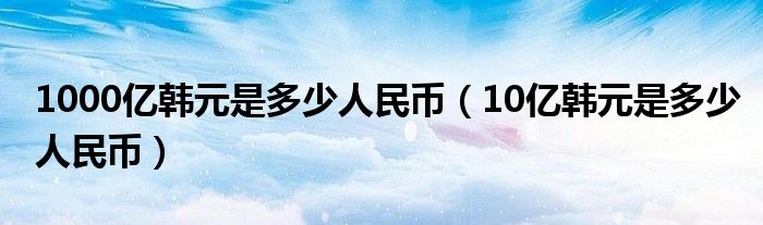 1000亿韩元是多少人民币（10亿韩元是多少人民币）